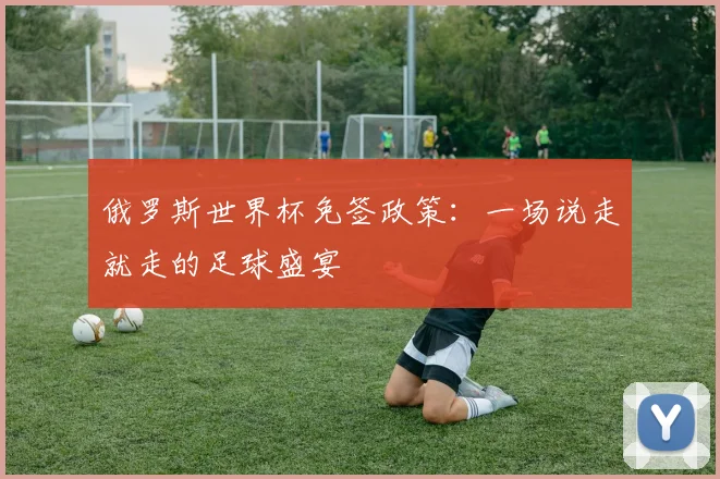 俄罗斯世界杯免签政策:一场说走就走的足球盛宴