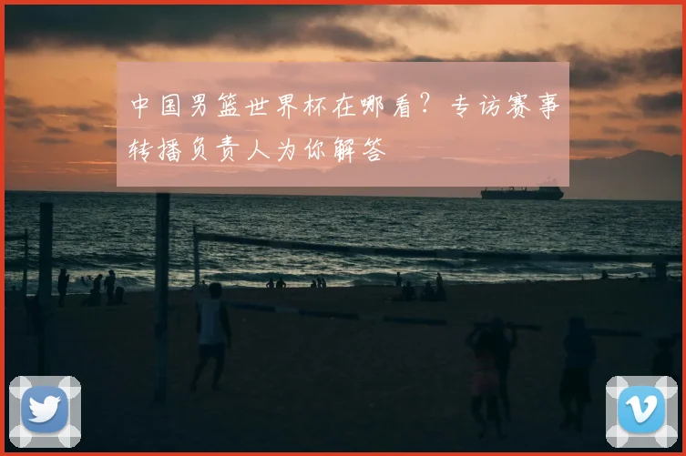 中国男篮世界杯在哪看?专访赛事转播负责人为你解答