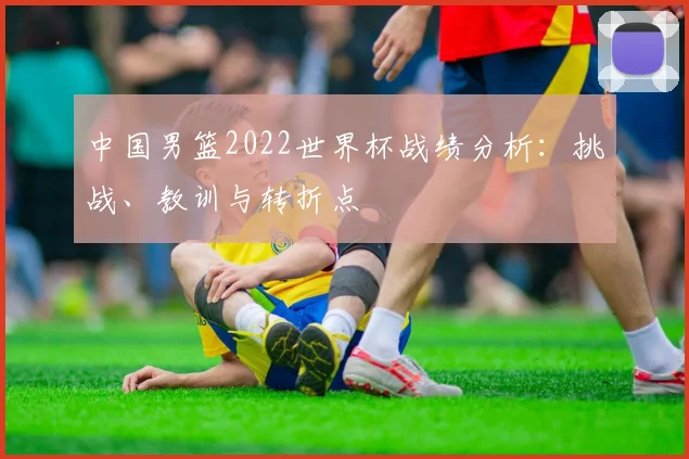 中国男篮2022世界杯战绩分析:挑战、教训与转折点
