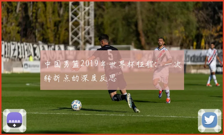 中国男篮2019年世界杯征程:一次转折点的深度反思
