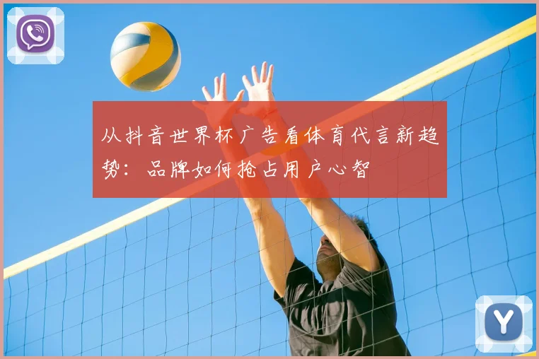 从抖音世界杯广告看体育代言新趋势:品牌如何抢占用户心智