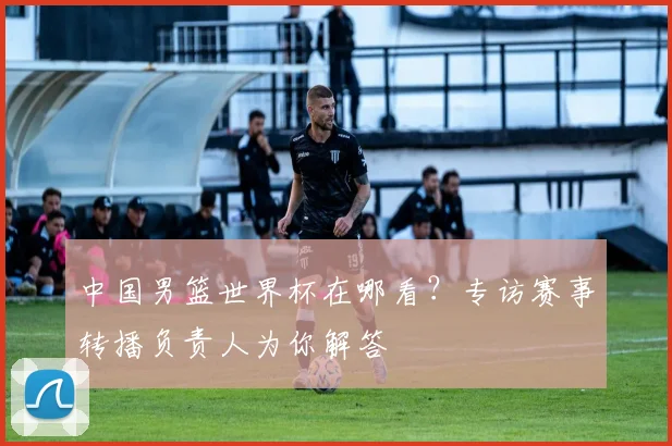 中国男篮世界杯在哪看？专访赛事转播负责人为你解答