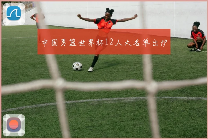 中国男篮世界杯12人大名单出炉