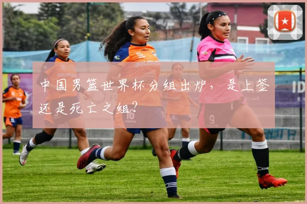 中国男篮世界杯分组出炉，是上签还是死亡之组？