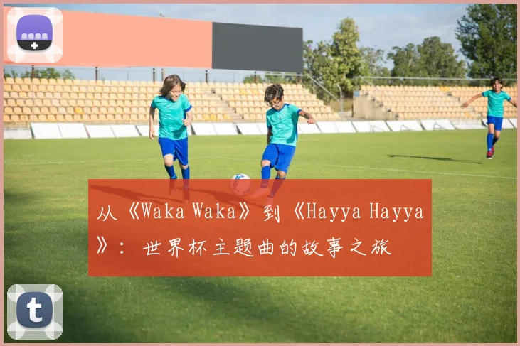从《Waka Waka》到《Hayya Hayya》:世界杯主题曲的故事之旅